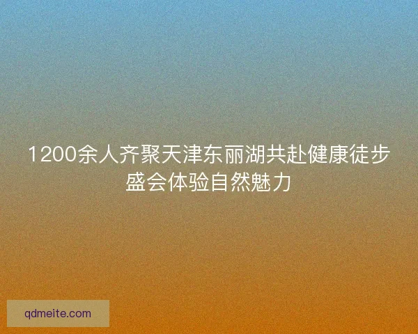 1200余人齐聚天津东丽湖共赴健康徒步盛会体验自然魅力