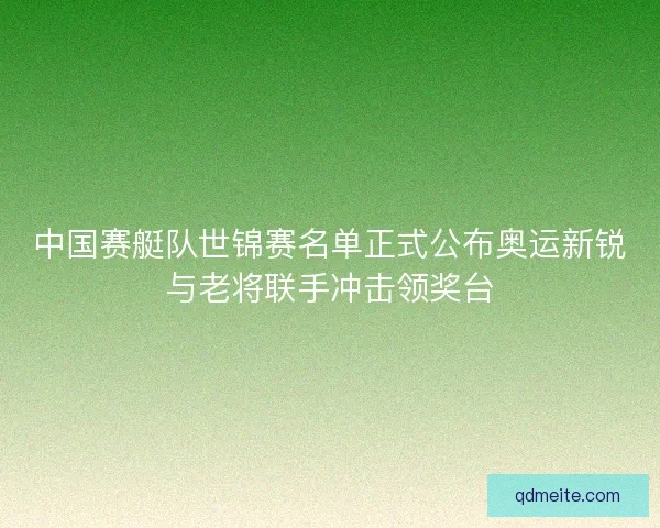 中国赛艇队世锦赛名单正式公布奥运新锐与老将联手冲击领奖台