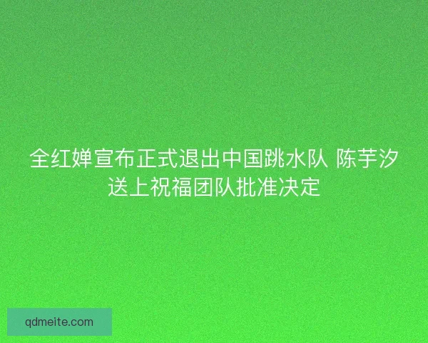 全红婵宣布正式退出中国跳水队 陈芋汐送上祝福团队批准决定