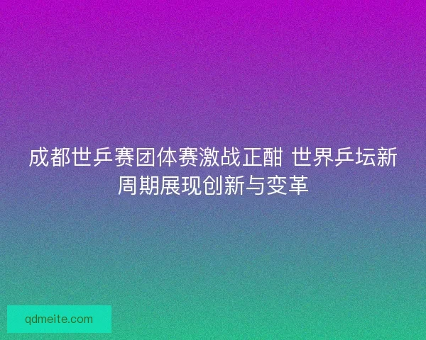 成都世乒赛团体赛激战正酣 世界乒坛新周期展现创新与变革