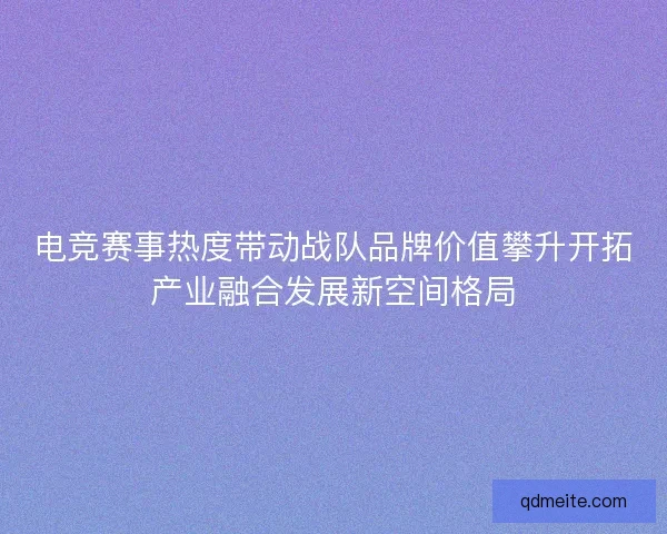 电竞赛事热度带动战队品牌价值攀升开拓产业融合发展新空间格局