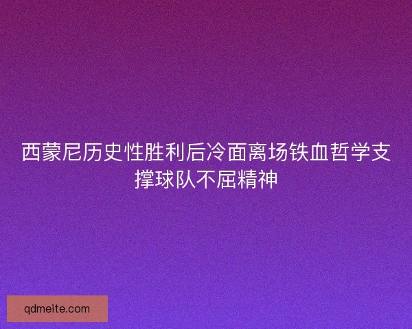 西蒙尼历史性胜利后冷面离场铁血哲学支撑球队不屈精神