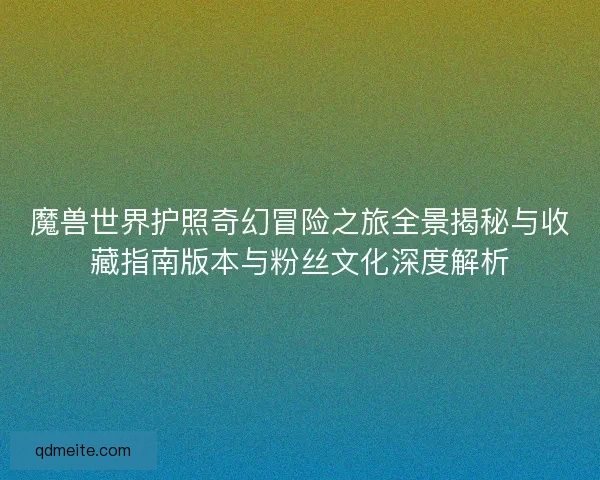 魔兽世界护照奇幻冒险之旅全景揭秘与收藏指南版本与粉丝文化深度解析